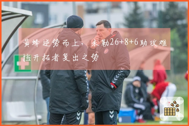 黄蜂逆势而上，米勒26+8+6助攻难挡开拓者复出之势