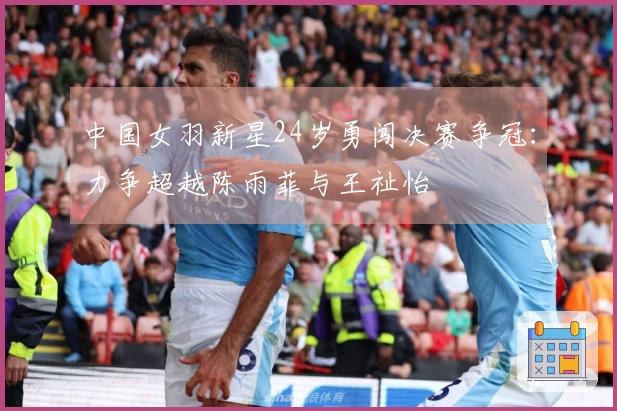 中国女羽新星24岁勇闯决赛争冠：力争超越陈雨菲与王祉怡