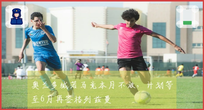 奥兰多城若马竞本月不放,计划等至6月再签格列兹曼
