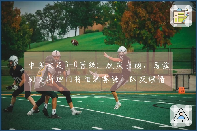中国女足3-0晋级：欢庆出线，乌兹别克斯坦门将泪洒赛场，队友倾情安慰