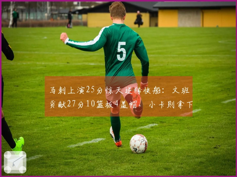 马刺上演25分惊天逆转快船：文班贡献27分10篮板4盖帽，小卡则拿下30分9助攻连续40场20+表现