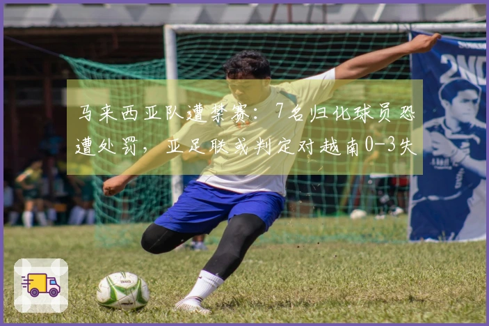 马来西亚队遭禁赛：7名归化球员恐遭处罚，亚足联或判定对越南0-3失利