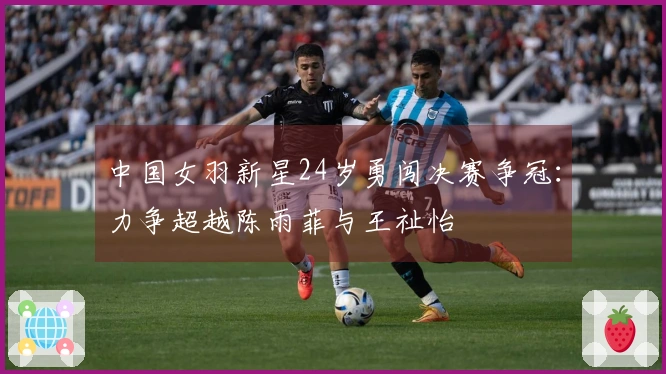 中国女羽新星24岁勇闯决赛争冠：力争超越陈雨菲与王祉怡