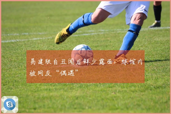 易建联自丑闻后鲜少露面，球馆内被网友“偶遇”