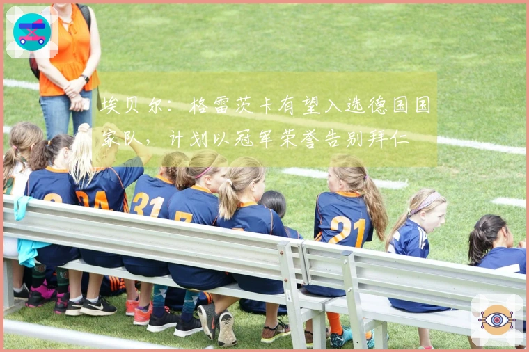 埃贝尔：格雷茨卡有望入选德国国家队，计划以冠军荣誉告别拜仁