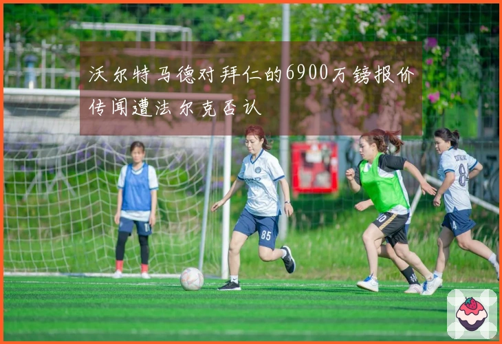 沃尔特马德对拜仁的6900万镑报价传闻遭法尔克否认