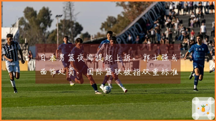 日本男篮夜间提起上诉，郭士强或面临处罚，国际篮联被指双重标准