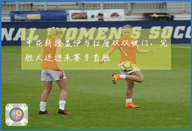 申花新援盖伊与拉唐双双破门，完胜大连迎来赛季首胜