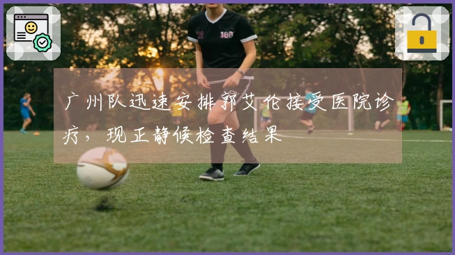 广州队迅速安排郭艾伦接受医院诊疗，现正静候检查结果