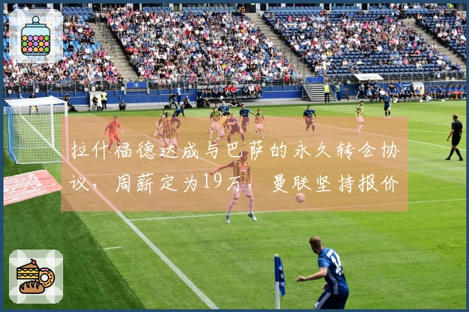 拉什福德达成与巴萨的永久转会协议，周薪定为19万，曼联坚持报价但同意分期付款。