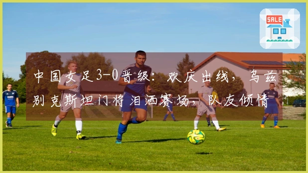 中国女足3-0晋级：欢庆出线，乌兹别克斯坦门将泪洒赛场，队友倾情安慰