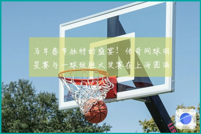 马年春节独特的盛宴！传奇网球明星赛与一球致胜大奖赛在上海圆满结束