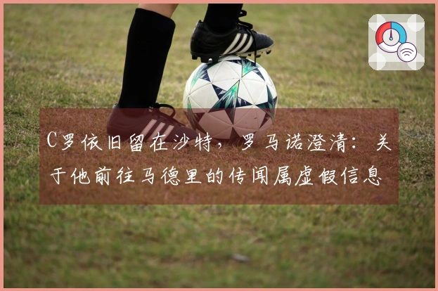 C罗依旧留在沙特，罗马诺澄清：关于他前往马德里的传闻属虚假信息