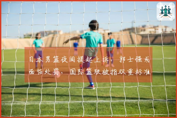 日本男篮夜间提起上诉，郭士强或面临处罚，国际篮联被指双重标准