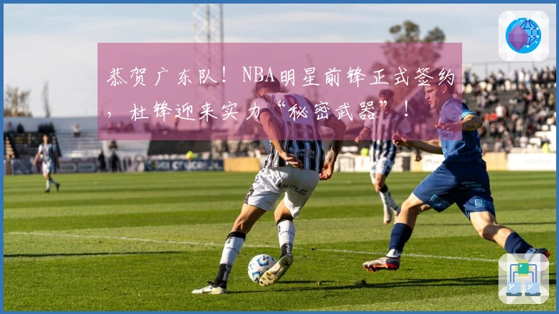 恭贺广东队！NBA明星前锋正式签约，杜锋迎来实力“秘密武器”！