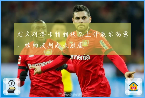 尤文对洛卡特利状态上升表示满意,续约谈判尚未进展