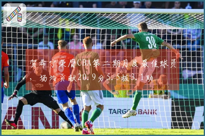 贺希宁荣膺CBA第二期月度最佳球员，场均贡献20.9分5.5板3.1助