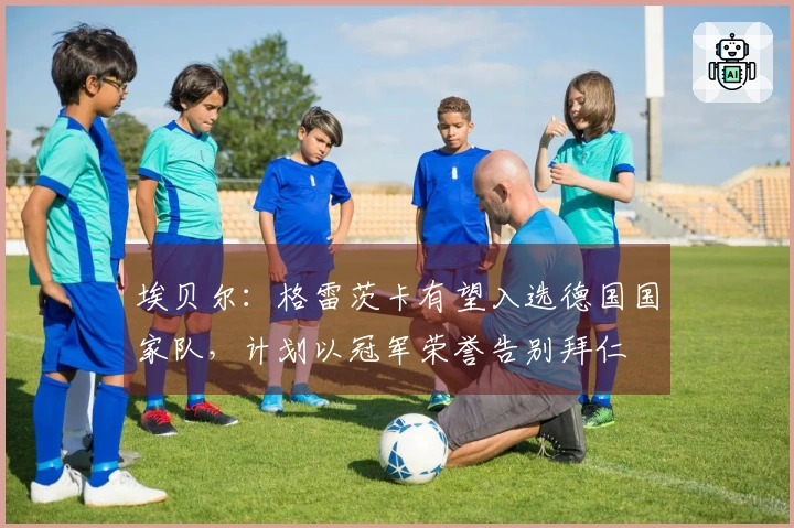 埃贝尔：格雷茨卡有望入选德国国家队，计划以冠军荣誉告别拜仁