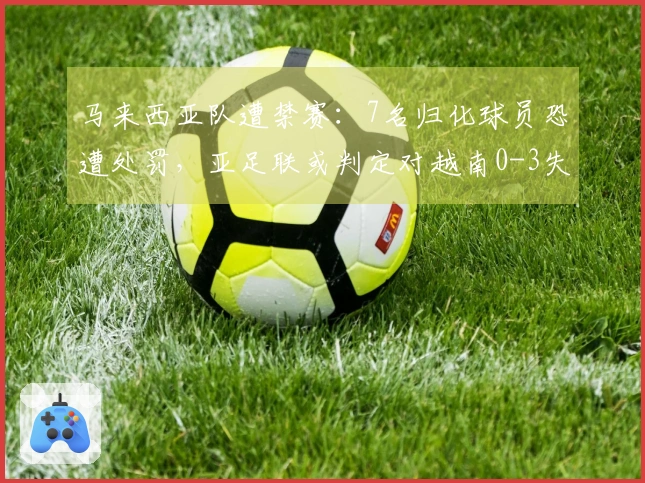 马来西亚队遭禁赛：7名归化球员恐遭处罚，亚足联或判定对越南0-3失利